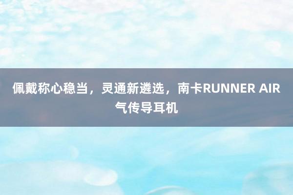 佩戴称心稳当，灵通新遴选，南卡RUNNER AIR气传导耳机