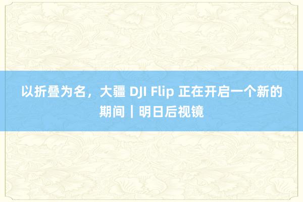 以折叠为名，大疆 DJI Flip 正在开启一个新的期间｜明日后视镜