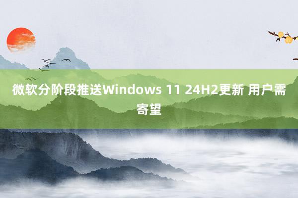 微软分阶段推送Windows 11 24H2更新 用户需寄望