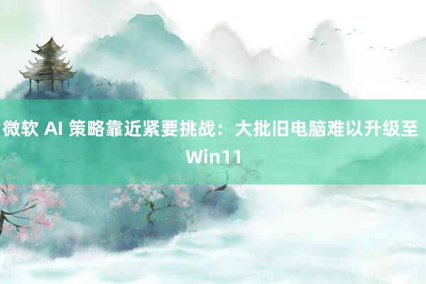 微软 AI 策略靠近紧要挑战：大批旧电脑难以升级至 Win11