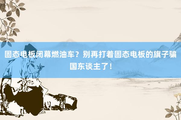 固态电板闭幕燃油车？别再打着固态电板的旗子骗国东谈主了！