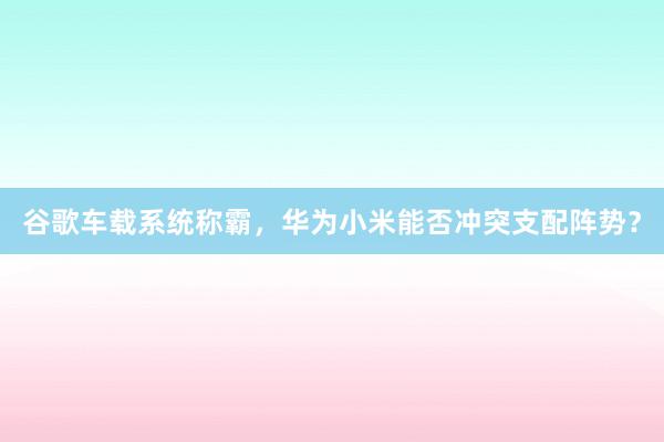 谷歌车载系统称霸，华为小米能否冲突支配阵势？