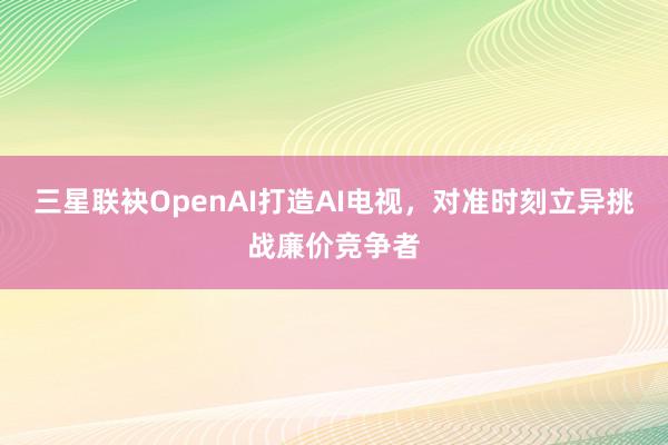 三星联袂OpenAI打造AI电视，对准时刻立异挑战廉价竞争者