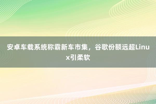 安卓车载系统称霸新车市集，谷歌份额远超Linux引柔软