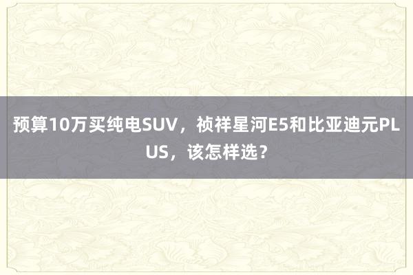 预算10万买纯电SUV，祯祥星河E5和比亚迪元PLUS，该怎样选？