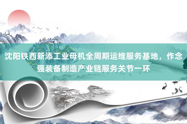 沈阳铁西新添工业母机全周期运维服务基地，作念强装备制造产业链服务关节一环