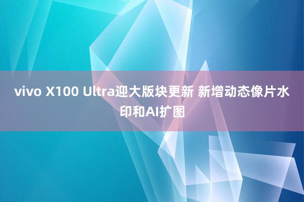 vivo X100 Ultra迎大版块更新 新增动态像片水印和AI扩图