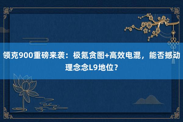 领克900重磅来袭：极氪贪图+高效电混，能否撼动理念念L9地位？