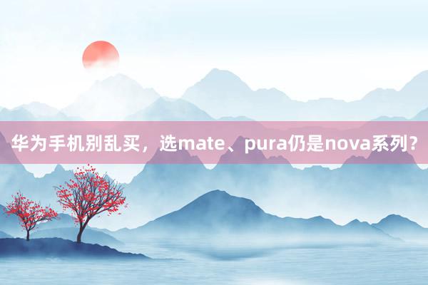 华为手机别乱买，选mate、pura仍是nova系列？