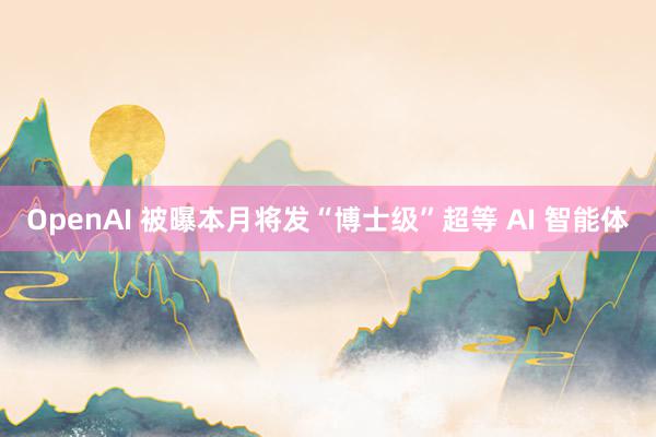 OpenAI 被曝本月将发“博士级”超等 AI 智能体