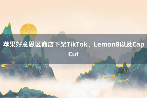 苹果好意思区商店下架TikTok、Lemon8以及CapCut