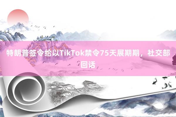 特朗普签令给以TikTok禁令75天展期期，社交部回话