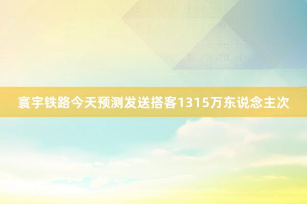 寰宇铁路今天预测发送搭客1315万东说念主次