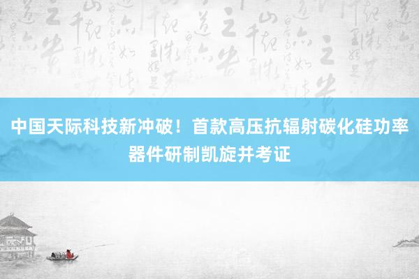 中国天际科技新冲破！首款高压抗辐射碳化硅功率器件研制凯旋并考证