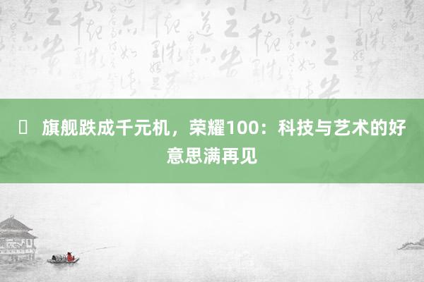 ‌ 旗舰跌成千元机，荣耀100：科技与艺术的好意思满再见