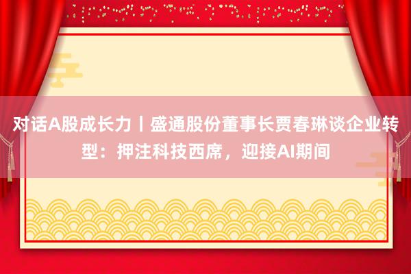 对话A股成长力丨盛通股份董事长贾春琳谈企业转型：押注科技西席，迎接AI期间