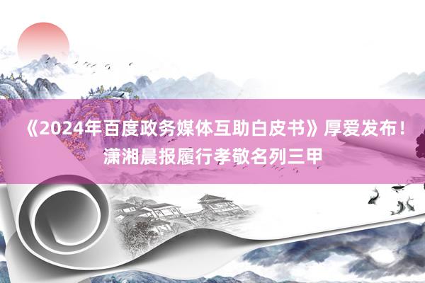 《2024年百度政务媒体互助白皮书》厚爱发布！潇湘晨报履行孝敬名列三甲