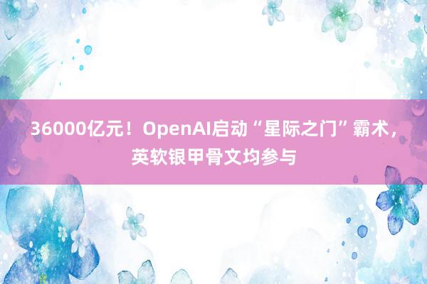 36000亿元！OpenAI启动“星际之门”霸术，英软银甲骨文均参与