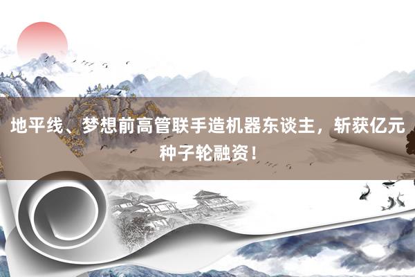 地平线、梦想前高管联手造机器东谈主，斩获亿元种子轮融资！