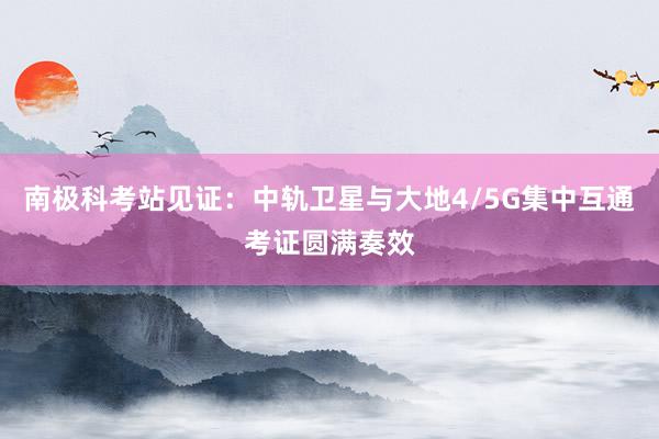 南极科考站见证：中轨卫星与大地4/5G集中互通考证圆满奏效