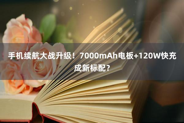 手机续航大战升级！7000mAh电板+120W快充成新标配？