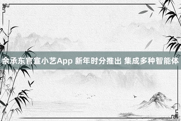 余承东官宣小艺App 新年时分推出 集成多种智能体