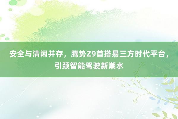 安全与清闲并存，腾势Z9首搭易三方时代平台，引颈智能驾驶新潮水