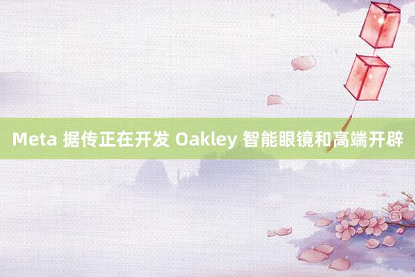 Meta 据传正在开发 Oakley 智能眼镜和高端开辟