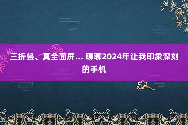 三折叠、真全面屏... 聊聊2024年让我印象深刻的手机