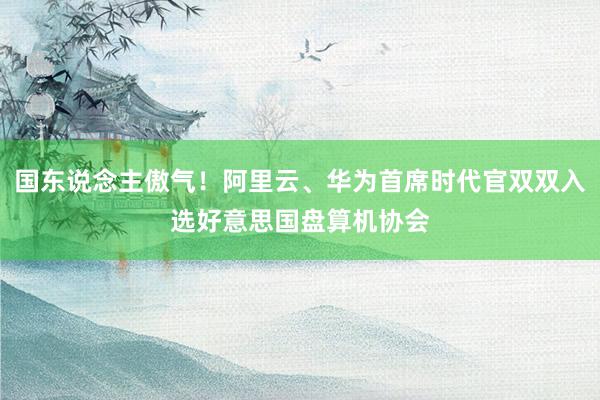 国东说念主傲气！阿里云、华为首席时代官双双入选好意思国盘算机协会