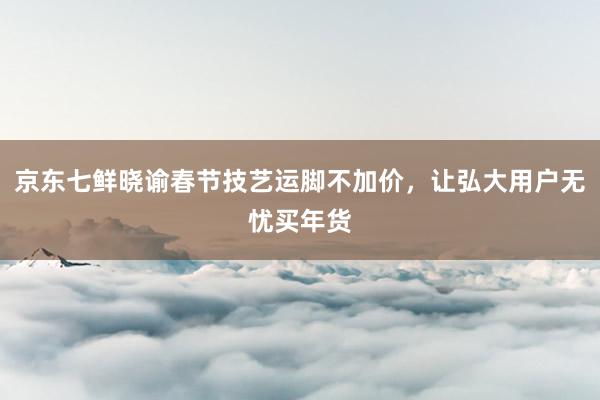 京东七鲜晓谕春节技艺运脚不加价，让弘大用户无忧买年货