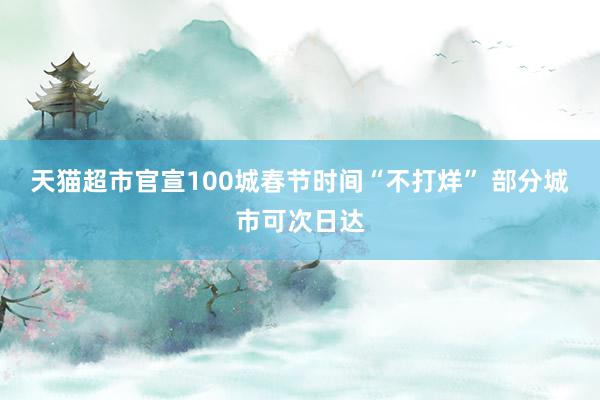 天猫超市官宣100城春节时间“不打烊” 部分城市可次日达