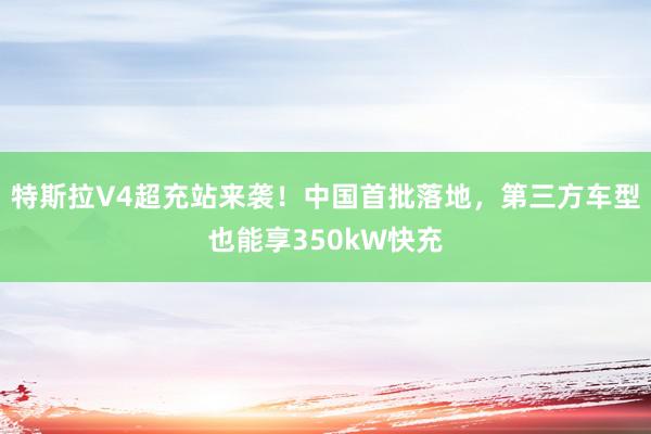 特斯拉V4超充站来袭！中国首批落地，第三方车型也能享350kW快充