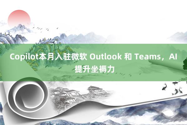 Copilot本月入驻微软 Outlook 和 Teams，AI 提升坐褥力