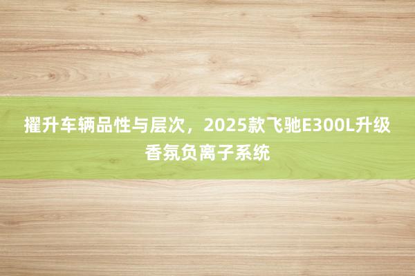 擢升车辆品性与层次，2025款飞驰E300L升级香氛负离子系统