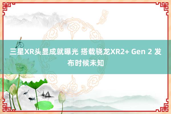 三星XR头显成就曝光 搭载骁龙XR2+ Gen 2 发布时候未知