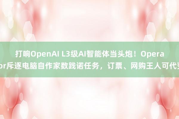 打响OpenAI L3级AI智能体当头炮！Operator斥逐电脑自作家数践诺任务，订票、网购王人可代劳