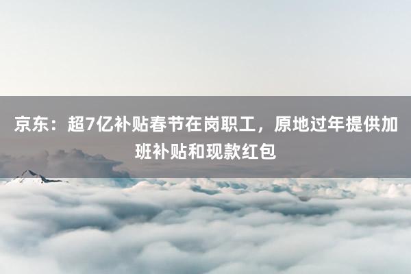 京东：超7亿补贴春节在岗职工，原地过年提供加班补贴和现款红包