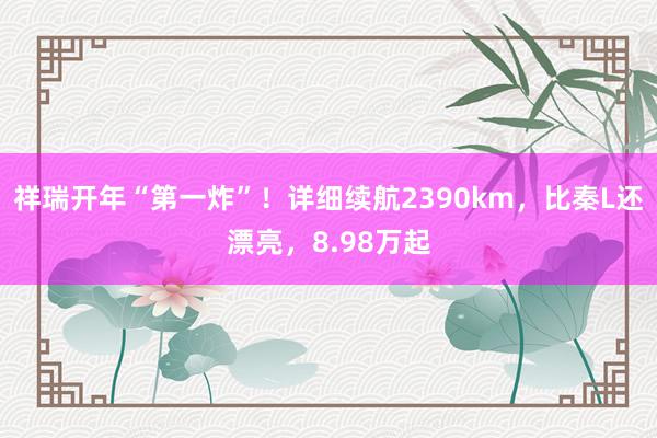 祥瑞开年“第一炸”！详细续航2390km，比秦L还漂亮，8.98万起