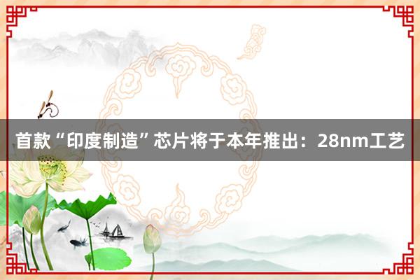 首款“印度制造”芯片将于本年推出：28nm工艺