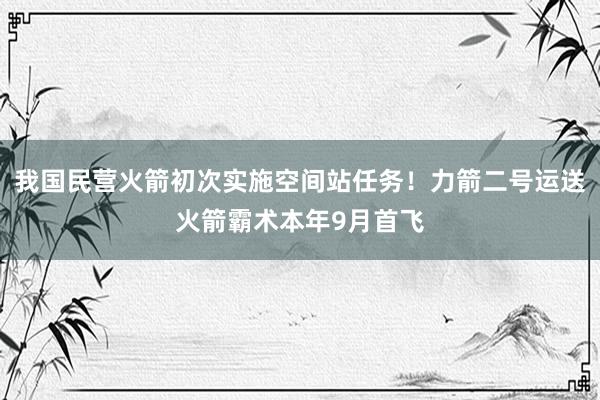 我国民营火箭初次实施空间站任务！力箭二号运送火箭霸术本年9月首飞