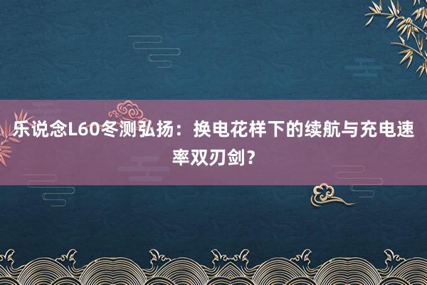 乐说念L60冬测弘扬：换电花样下的续航与充电速率双刃剑？