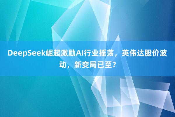 DeepSeek崛起激励AI行业摇荡，英伟达股价波动，新变局已至？