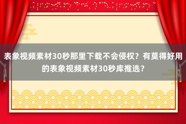 表象视频素材30秒那里下载不会侵权？有莫得好用的表象视频素材30秒库推选？