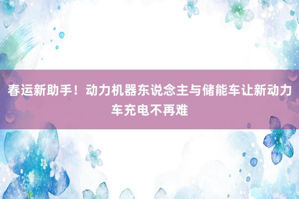 春运新助手！动力机器东说念主与储能车让新动力车充电不再难