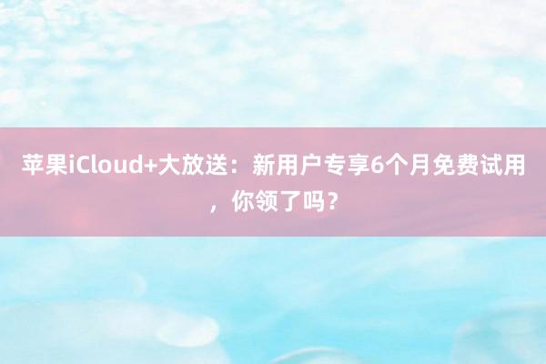 苹果iCloud+大放送：新用户专享6个月免费试用，你领了吗？