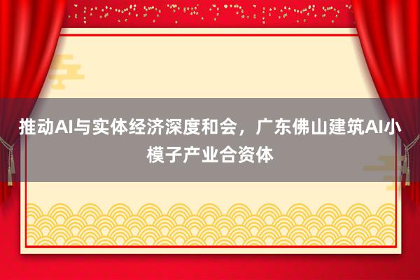 推动AI与实体经济深度和会，广东佛山建筑AI小模子产业合资体