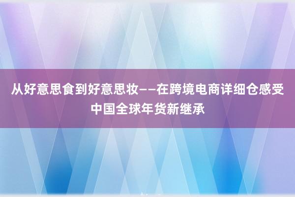 从好意思食到好意思妆——在跨境电商详细仓感受中国全球年货新继承