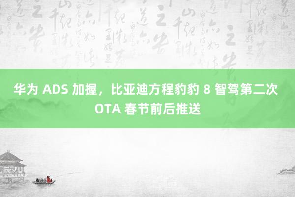 华为 ADS 加握，比亚迪方程豹豹 8 智驾第二次 OTA 春节前后推送