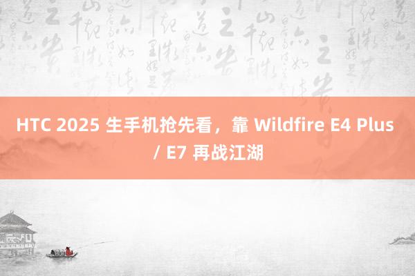 HTC 2025 生手机抢先看，靠 Wildfire E4 Plus / E7 再战江湖